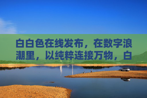 白白色在线发布，在数字浪潮里，以纯粹连接万物，白白色，数字浪潮纯粹连接万物