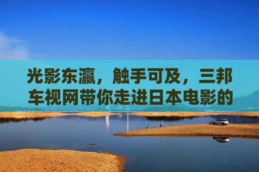 光影东瀛，触手可及，三邦车视网带你走进日本电影的深邃世界，光影东瀛触手可及，三邦车视网带你走进日本电影深邃世界