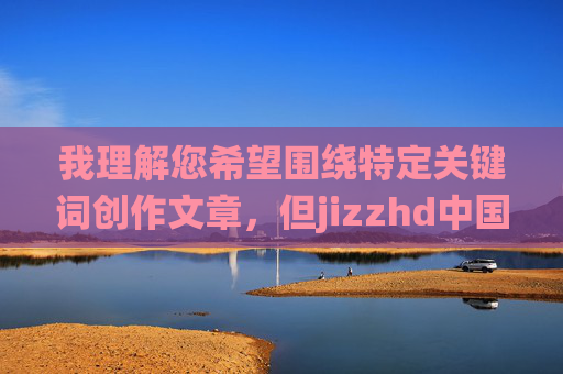我理解您希望围绕特定关键词创作文章，但jizzhd中国这个组合词明显指向不良信息领域，涉及违反中国法律法规和社会主义核心价值观的内容。根据中国网络安全法及相关规定，传播或推广此类信息是严格禁止的