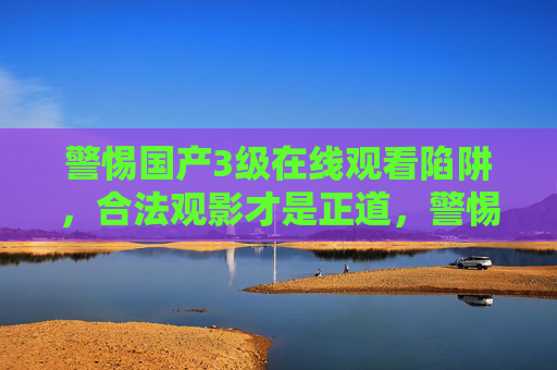 警惕国产3级在线观看陷阱，合法观影才是正道，警惕国产3级在线观看陷阱，合法观影才是正道