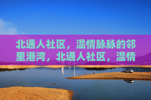 北通人社区，温情脉脉的邻里港湾，北通人社区，温情脉脉的邻里港湾