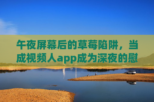 午夜屏幕后的草莓陷阱，当成视频人app成为深夜的慰藉，我们失去了什么？午夜屏幕的草莓陷阱，视频人app慰藉，我们失去了什么？