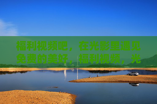 福利视频吧，在光影里遇见免费的美好，福利视频，光影里的免费美好