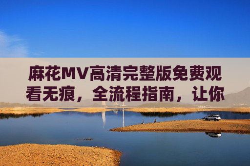 麻花MV高清完整版免费观看无痕，全流程指南，让你畅享无损视听体验，麻花MV高清完整版免费观看无痕全流程指南