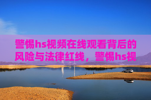 警惕hs视频在线观看背后的风险与法律红线，警惕hs视频在线观看，风险与法律红线