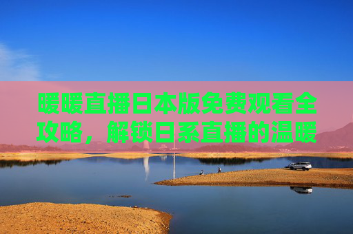 暖暖直播日本版免费观看全攻略，解锁日系直播的温暖时光，暖暖直播日本版免费观看全攻略，解锁日系直播温暖时光
