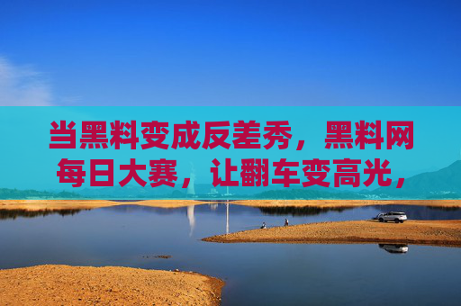 当黑料变成反差秀，黑料网每日大赛，让翻车变高光，黑料网每日大赛，让翻车变反差高光