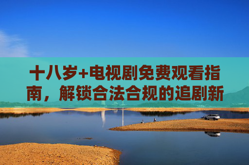 十八岁+电视剧免费观看指南，解锁合法合规的追剧新姿势，十八岁+电视剧免费观看指南，合法合规追剧新姿势
