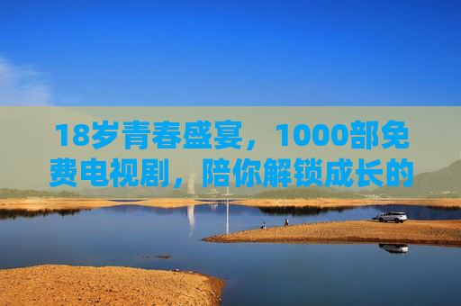 18岁青春盛宴，1000部免费电视剧，陪你解锁成长的N种可能，18岁青春盛宴，1000部免费剧，解锁成长的N种可能