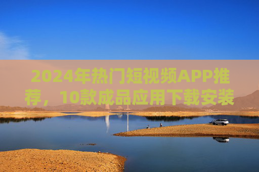 2024年热门短视频APP推荐，10款成品应用下载安装指南，2024年热门短视频APP推荐，10款成品应用下载安装指南