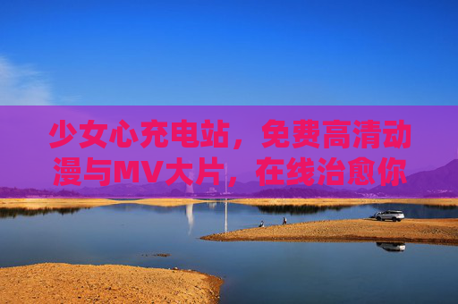 少女心充电站，免费高清动漫与MV大片，在线治愈你的时光，少女心充电站，免费高清动漫MV治愈时光