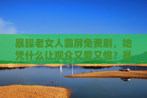暴躁老女人霸屏免费剧，她凭什么让观众又爱又恨？暴躁老女人霸屏免费剧，观众又爱又恨？