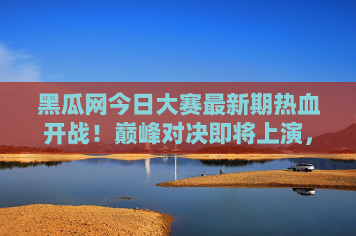 黑瓜网今日大赛最新期热血开战！巅峰对决即将上演，黑瓜网今日大赛最新期热血开战 巅峰对决上演