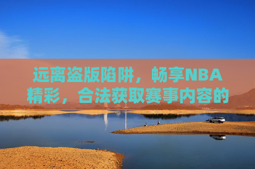 远离盗版陷阱，畅享NBA精彩，合法获取赛事内容的正确指南，合法畅享NBA，远离盗版的正确指南
