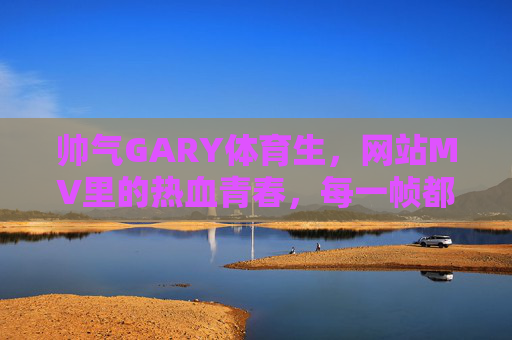 帅气GARY体育生，网站MV里的热血青春，每一帧都是汗水与旋律的合奏，帅气GARY体育生网站MV，热血青春，汗水旋律合奏