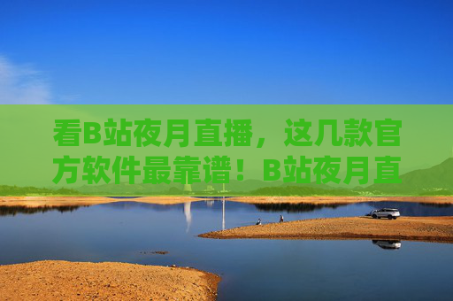 看B站夜月直播，这几款官方软件最靠谱！B站夜月直播官方软件，这几款最靠谱！