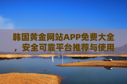 韩国黄金网站APP免费大全，安全可靠平台推荐与使用指南