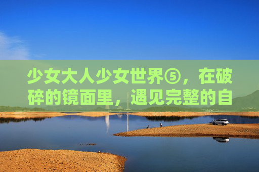 少女大人少女世界⑤，在破碎的镜面里，遇见完整的自己，破碎镜面，遇见完整的自己