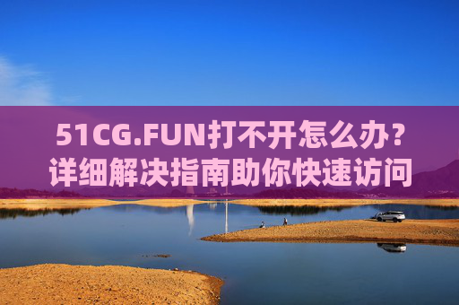 51CG.FUN打不开怎么办？详细解决指南助你快速访问，51CG.FUN打不开？快速访问解决指南