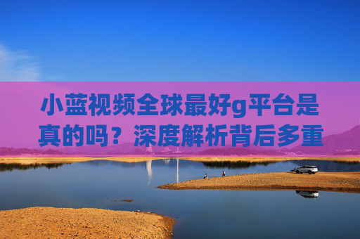小蓝视频全球最好g平台是真的吗？深度解析背后多重风险，小蓝视频全球最好g平台是真是假？深度解析多重风险