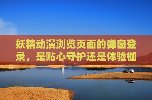 妖精动漫浏览页面的弹窗登录，是贴心守护还是体验枷锁？妖精动漫弹窗登录，贴心守护还是体验枷锁？