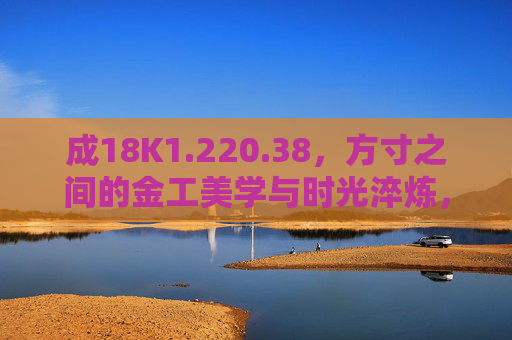 成18K1.220.38，方寸之间的金工美学与时光淬炼，方寸金工，时光淬炼的美学
