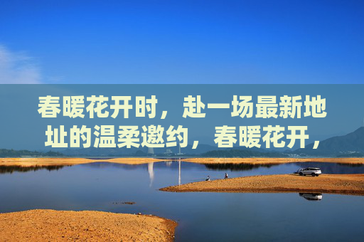 春暖花开时，赴一场最新地址的温柔邀约，春暖花开，赴最新地址的温柔邀约