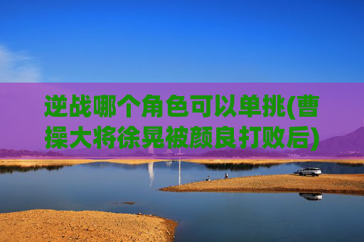 逆战哪个角色可以单挑(曹操大将徐晃被颜良打败后)