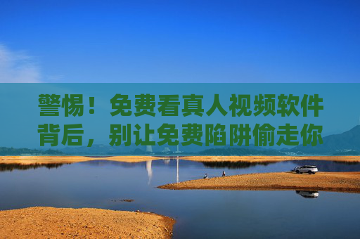警惕！免费看真人视频软件背后，别让免费陷阱偷走你的隐私与安全，警惕免费看真人视频软件，别让免费陷阱偷走你的隐私与安全
