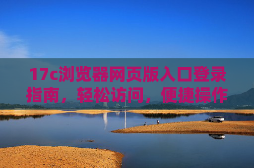 17c浏览器网页版入口登录指南，轻松访问，便捷操作，17c浏览器网页版入口登录指南，轻松便捷访问入口