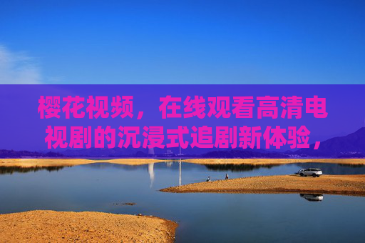 樱花视频，在线观看高清电视剧的沉浸式追剧新体验，樱花视频，在线观看高清电视剧的沉浸式追剧新体验