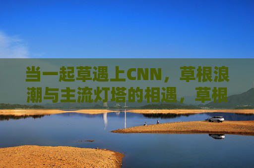 当一起草遇上CNN，草根浪潮与主流灯塔的相遇，草根浪潮与主流灯塔的相遇