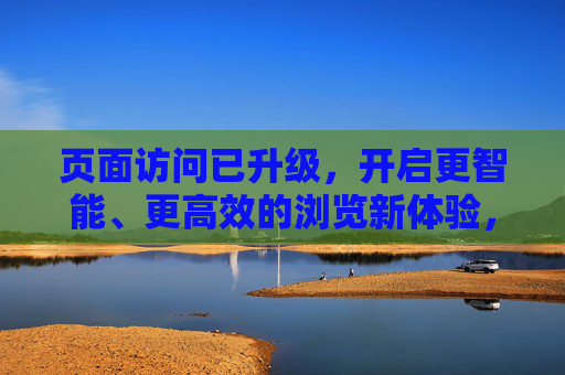 页面访问已升级，开启更智能、更高效的浏览新体验，升级页面访问，开启智能高效新体验