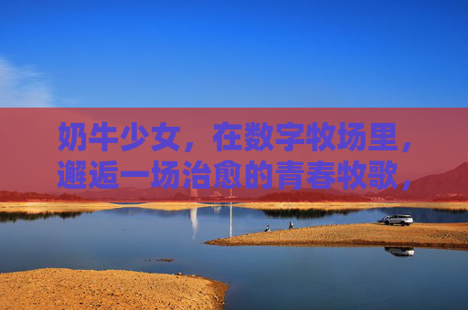 奶牛少女，在数字牧场里，邂逅一场治愈的青春牧歌，奶牛少女，数字牧场的治愈青春牧歌