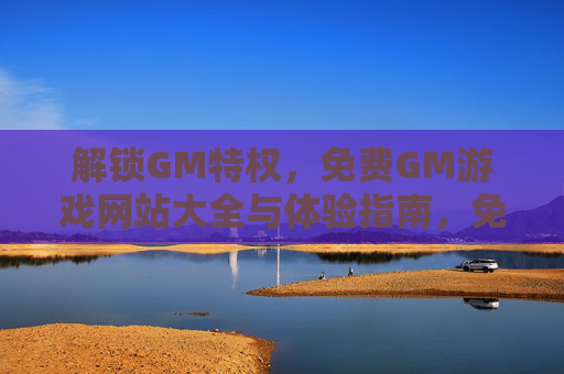 解锁GM特权，免费GM游戏网站大全与体验指南，免费GM游戏网站大全与特权体验指南