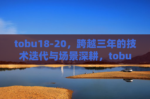 tobu18-20，跨越三年的技术迭代与场景深耕，tobu18-20，三年技术迭代与场景深耕