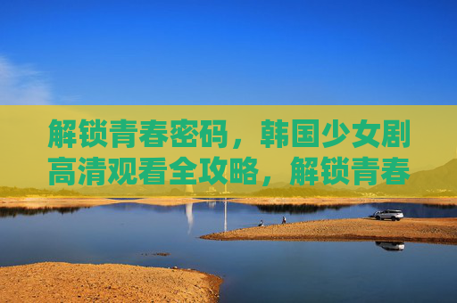 解锁青春密码，韩国少女剧高清观看全攻略，解锁青春密码，韩国少女剧高清观看全攻略