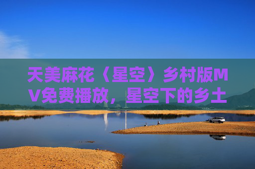 天美麻花〈星空〉乡村版MV免费播放，星空下的乡土诗，温暖触手可及，天美麻花〈星空〉乡村版，星空下的温暖乡土诗
