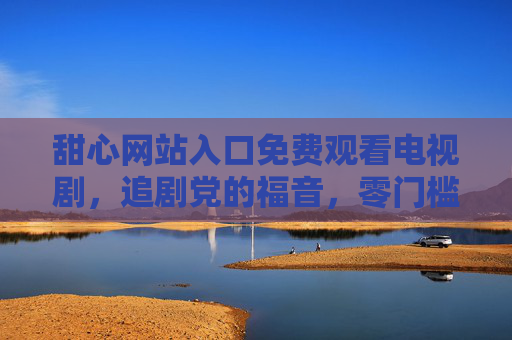 甜心网站入口免费观看电视剧，追剧党的福音，零门槛畅享精彩剧集，甜心网站免费看剧入口，追剧党零门槛畅享精彩剧集