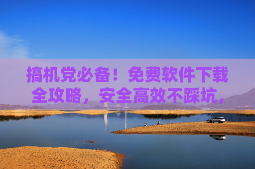 搞机党必备！免费软件下载全攻略，安全高效不踩坑，搞机党必备！免费软件下载安全高效全攻略