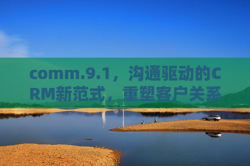 comm.9.1，沟通驱动的CRM新范式，重塑客户关系管理价值，沟通驱动的CRM新范式，重塑客户关系管理价值