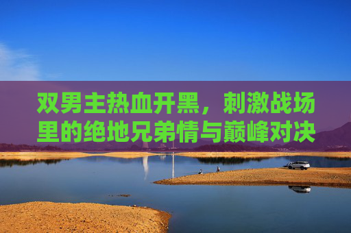 双男主热血开黑，刺激战场里的绝地兄弟情与巅峰对决，双男主热血开黑，绝地兄弟情与巅峰对决