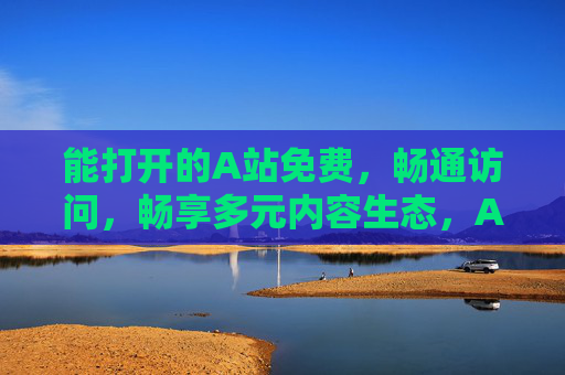 能打开的A站免费，畅通访问，畅享多元内容生态，A站免费畅通，畅享多元内容生态