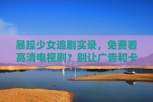 暴躁少女追剧实录，免费看高清电视剧？别让广告和卡顿点燃你的引信！暴躁少女追剧实录，免费高清？广告卡顿引信已点燃！