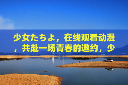 少女たちよ，在线观看动漫，共赴一场青春的邀约，少女たちよ，青春动漫邀约
