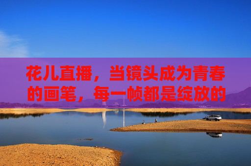 花儿直播，当镜头成为青春的画笔，每一帧都是绽放的模样，镜头画笔绘青春，花儿直播绽芳华