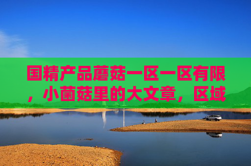 国精产品蘑菇一区一区有限，小菌菇里的大文章，区域特色铸就精品密码，小菌菇里的大文章，区域特色铸就精品密码