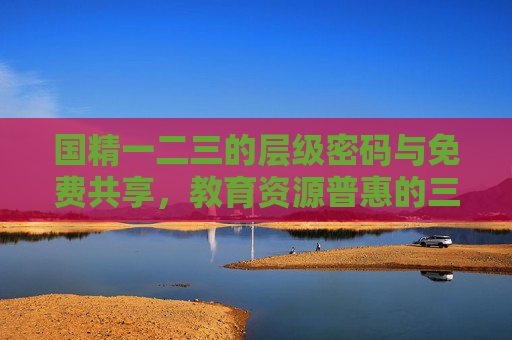 国精一二三的层级密码与免费共享，教育资源普惠的三重奏