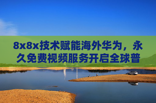 8x8x技术赋能海外华为，永久免费视频服务开启全球普惠数字新体验，8x8x技术赋能海外华为 永久免费视频开启全球普惠数字新体验