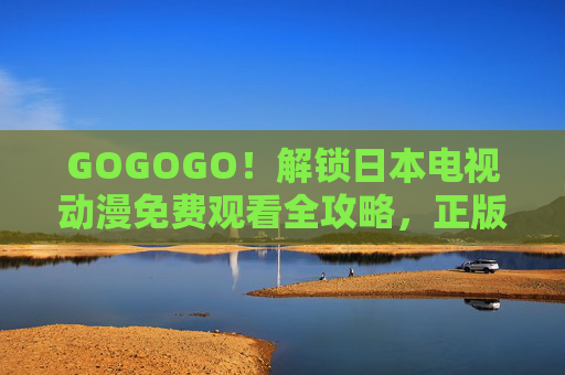 GOGOGO！解锁日本电视动漫免费观看全攻略，正版渠道+追番技巧，宅家也能嗨翻一夏！日本动漫免费观看全攻略，正版渠道+追番技巧，宅家嗨翻一夏！